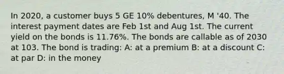 In 2020, a customer buys 5 GE 10% debentures, M '40. The interest payment dates are Feb 1st and Aug 1st. The current yield on the bonds is 11.76%. The bonds are callable as of 2030 at 103. The bond is trading: A: at a premium B: at a discount C: at par D: in the money