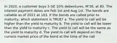 In 2020, a customer buys 5 GE 10% debentures, M'30, at 85. The interest payment dates are Feb 1st and Aug 1st. The bonds are callable as of 2021 at 103. If the bonds are called prior to maturity, which statement is TRUE? a. The yield to call will be higher than the yield to maturity b. The yield to call will be lower than the yield to maturity c. The yield to call will be the same as the yield to maturity d. The yield to call will depend on the current market price of the bond at the time of the call