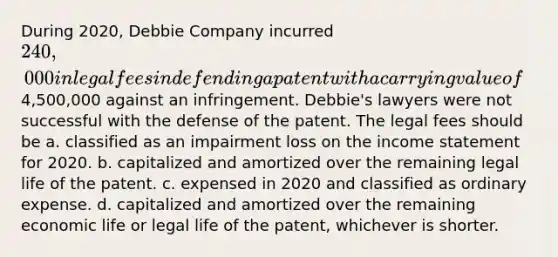 During 2020, Debbie Company incurred 240,000 in legal fees in defending a patent with a carrying value of4,500,000 against an infringement. Debbie's lawyers were not successful with the defense of the patent. The legal fees should be a. classified as an impairment loss on the income statement for 2020. b. capitalized and amortized over the remaining legal life of the patent. c. expensed in 2020 and classified as ordinary expense. d. capitalized and amortized over the remaining economic life or legal life of the patent, whichever is shorter.