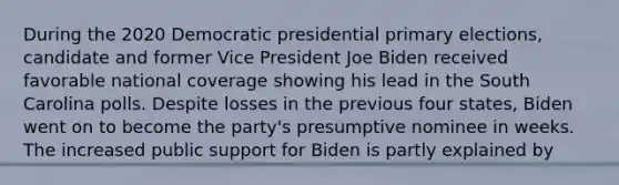 During the 2020 Democratic presidential primary elections, candidate and former Vice President Joe Biden received favorable national coverage showing his lead in the South Carolina polls. Despite losses in the previous four states, Biden went on to become the party's presumptive nominee in weeks. The increased public support for Biden is partly explained by