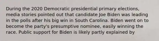 During the 2020 Democratic presidential primary elections, media stories pointed out that candidate Joe Biden was leading in the polls after his big win in South Carolina. Biden went on to become the party's presumptive nominee, easily winning the race. Public support for Biden is likely partly explained by