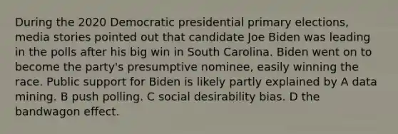 During the 2020 Democratic presidential primary elections, media stories pointed out that candidate Joe Biden was leading in the polls after his big win in South Carolina. Biden went on to become the party's presumptive nominee, easily winning the race. Public support for Biden is likely partly explained by A data mining. B push polling. C social desirability bias. D the bandwagon effect.