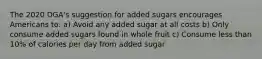 The 2020 DGA's suggestion for added sugars encourages Americans to: a) Avoid any added sugar at all costs b) Only consume added sugars found in whole fruit c) Consume less than 10% of calories per day from added sugar