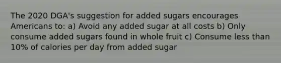 The 2020 DGA's suggestion for added sugars encourages Americans to: a) Avoid any added sugar at all costs b) Only consume added sugars found in whole fruit c) Consume less than 10% of calories per day from added sugar