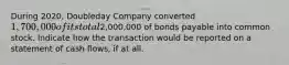 During 2020, Doubleday Company converted 1,700,000 of its total2,000,000 of bonds payable into common stock. Indicate how the transaction would be reported on a statement of cash flows, if at all.