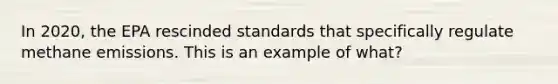 In 2020, the EPA rescinded standards that specifically regulate methane emissions. This is an example of what?