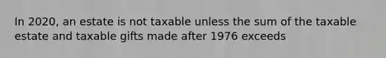 In​ 2020, an estate is not taxable unless the sum of the taxable estate and taxable gifts made after 1976 exceeds