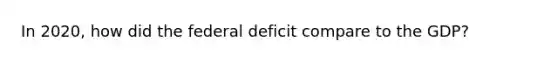 In 2020, how did the federal deficit compare to the GDP?