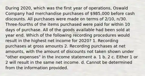 During 2020, which was the first year of operations, Oswald Company had merchandise purchases of 985,000 before cash discounts. All purchases were made on terms of 2/10, n/30. Three-fourths of the items purchased were paid for within 10 days of purchase. All of the goods available had been sold at year end. Which of the following recording procedures would result in the highest net income for 2020? 1. Recording purchases at gross amounts 2. Recording purchases at net amounts, with the amount of discounts not taken shown under "other expenses" in the income statement a. 1 b. 2 c. Either 1 or 2 will result in the same net income. d. Cannot be determined from the information provided.