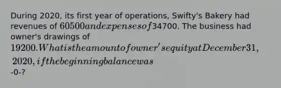 During 2020, its first year of operations, Swifty's Bakery had revenues of 60500 and expenses of34700. The business had owner's drawings of 19200. What is the amount of owner's equity at December 31, 2020, if the beginning balance was-0-?