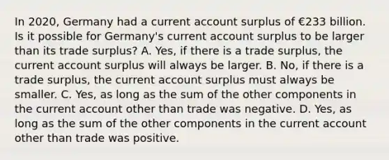 In​ 2020, Germany had a current account surplus of €233 billion. Is it possible for​ Germany's current account surplus to be larger than its trade​ surplus? A. ​Yes, if there is a trade​ surplus, the current account surplus will always be larger. B. ​No, if there is a trade​ surplus, the current account surplus must always be smaller. C. ​Yes, as long as the sum of the other components in the current account other than trade was negative. D. ​Yes, as long as the sum of the other components in the current account other than trade was positive.