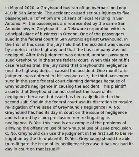 In May of 2020, a Greyhound bus ran off an overpass on Loop 410 in San Antonio. The accident caused serious injuries to five passengers, all of whom are citizens of Texas residing in San Antonio. All the passengers are represented by the same San Antonio lawyer. Greyhound is a Delaware corporation with its principal place of business in Oregon. One of the passengers sued in the federal court in San Antonio against Greyhound. In the trial of this case, the jury held that the accident was caused by a defect in the highway and that the bus company was not negligent. After this judgment was entered, another passenger sued Greyhound in the same federal court. When this plaintiff's case reached trial, the jury ruled that Greyhound's negligence (not the highway defect) caused the accident. One month after judgment was entered in this second case, the third passenger sued in the same federal court claiming damages because of Greyhound's negligence in causing the accident. This plaintiff asserts that Greyhound cannot contest the issue of its negligence because that issue has been adjudicated in the second suit. Should the federal court use its discretion to require re-litigation of the issue of Greyhound's negligence? A. No, Greyhound has had its day in court on the issue of negligence and is barred by claim preclusion from re-litigating its negligence. B. Yes, this case is an example of the problems of allowing the offensive use of non-mutual use of issue preclusion. C. No, Greyhound can use the judgment in the first suit to bar re-litigation by the third plaintiff. D. Yes, Greyhound should be able to re-litigate the issue of its negligence because it has not had its day in court on that issue.