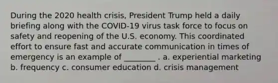 During the 2020 health crisis, President Trump held a daily briefing along with the COVID-19 virus task force to focus on safety and reopening of the U.S. economy. This coordinated effort to ensure fast and accurate communication in times of emergency is an example of ________ . a. experiential marketing b. frequency c. consumer education d. crisis management