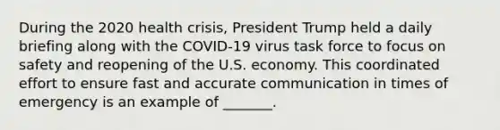 During the 2020 health crisis, President Trump held a daily briefing along with the COVID-19 virus task force to focus on safety and reopening of the U.S. economy. This coordinated effort to ensure fast and accurate communication in times of emergency is an example of _______.