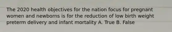 The 2020 health objectives for the nation focus for pregnant women and newborns is for the reduction of low birth weight preterm delivery and infant mortality A. True B. False