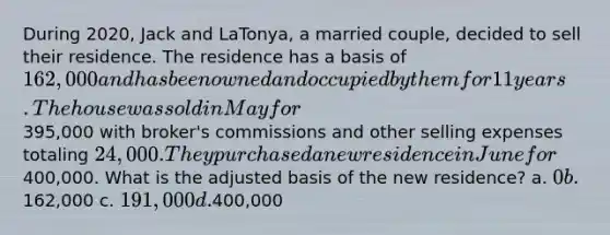 During 2020, Jack and LaTonya, a married couple, decided to sell their residence. The residence has a basis of 162,000 and has been owned and occupied by them for 11 years. The house was sold in May for395,000 with broker's commissions and other selling expenses totaling 24,000. They purchased a new residence in June for400,000. What is the adjusted basis of the new residence? a. 0 b.162,000 c. 191,000 d.400,000