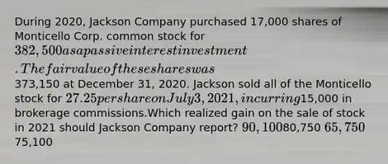 During 2020, Jackson Company purchased 17,000 shares of Monticello Corp. common stock for 382,500 as a passive interest investment. The fair value of these shares was373,150 at December 31, 2020. Jackson sold all of the Monticello stock for 27.25 per share on July 3, 2021, incurring15,000 in brokerage commissions.Which realized gain on the sale of stock in 2021 should Jackson Company report? 90,10080,750 65,75075,100