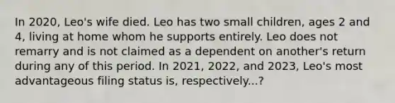 In​ 2020, Leo's wife died. Leo has two small​ children, ages 2 and​ 4, living at home whom he supports entirely. Leo does not remarry and is not claimed as a dependent on​ another's return during any of this period. In​ 2021, 2022, and​ 2023, Leo's most advantageous filing status​ is, respectively...?