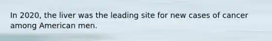 In 2020, the liver was the leading site for new cases of cancer among American men.