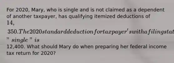 For 2020, Mary, who is single and is not claimed as a dependent of another taxpayer, has qualifying itemized deductions of 14,350. The 2020 standard deduction for taxpayer's with a filing status of "single" is12,400. What should Mary do when preparing her federal income tax return for 2020?