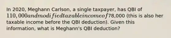 In 2020, Meghann Carlson, a single taxpayer, has QBI of 110,000 and modified taxable income of78,000 (this is also her taxable income before the QBI deduction). Given this information, what is Meghann's QBI deduction?