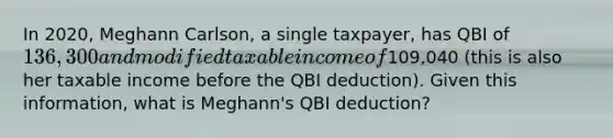 In 2020, Meghann Carlson, a single taxpayer, has QBI of 136,300 and modified taxable income of109,040 (this is also her taxable income before the QBI deduction). Given this information, what is Meghann's QBI deduction?