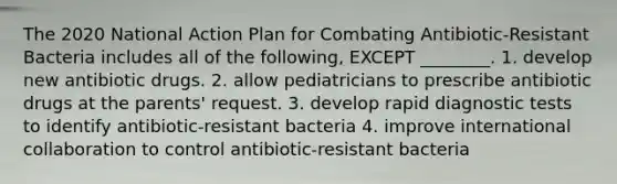 The 2020 National Action Plan for Combating Antibiotic-Resistant Bacteria includes all of the following, EXCEPT ________. 1. develop new antibiotic drugs. 2. allow pediatricians to prescribe antibiotic drugs at the parents' request. 3. develop rapid diagnostic tests to identify antibiotic-resistant bacteria 4. improve international collaboration to control antibiotic-resistant bacteria