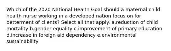 Which of the 2020 National Health Goal should a maternal child health nurse working in a developed nation focus on for betterment of clients? Select all that apply. a.reduction of child mortality b.gender equality c.improvement of primary education d.increase in foreign aid dependency e.environmental sustainability