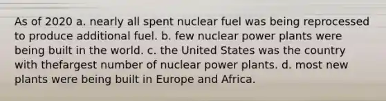 As of 2020 a. nearly all spent nuclear fuel was being reprocessed to produce additional fuel. b. few nuclear power plants were being built in the world. c. the United States was the country with thefargest number of nuclear power plants. d. most new plants were being built in Europe and Africa.