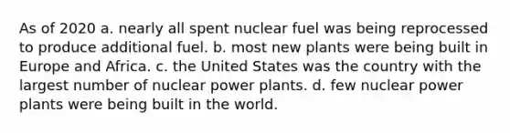 As of 2020 a. nearly all spent nuclear fuel was being reprocessed to produce additional fuel. b. most new plants were being built in Europe and Africa. c. the United States was the country with the largest number of nuclear power plants. d. few nuclear power plants were being built in the world.