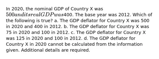 In 2020, the nominal GDP of Country X was 500 and its real GDP was400. The base year was 2012. Which of the following is true? a. The GDP deflator for Country X was 500 in 2020 and 400 in 2012. b. The GDP deflator for Country X was 75 in 2020 and 100 in 2012. c. The GDP deflator for Country X was 125 in 2020 and 100 in 2012. d. The GDP deflator for Country X in 2020 cannot be calculated from the information given. Additional details are required.