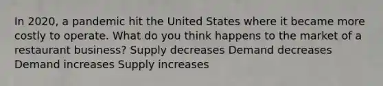 In 2020, a pandemic hit the United States where it became more costly to operate. What do you think happens to the market of a restaurant business? Supply decreases Demand decreases Demand increases Supply increases