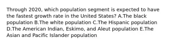 Through​ 2020, which population segment is expected to have the fastest growth rate in the United​ States? A.The black population B.The white population C.The Hispanic population D.The American​ Indian, Eskimo, and Aleut population E.The Asian and Pacific Islander population