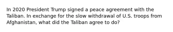 In 2020 President Trump signed a peace agreement with the Taliban. In exchange for the slow withdrawal of U.S. troops from Afghanistan, what did the Taliban agree to do?