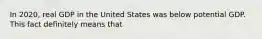 In 2020, real GDP in the United States was below potential GDP. This fact definitely means that