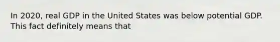 In 2020, real GDP in the United States was below potential GDP. This fact definitely means that