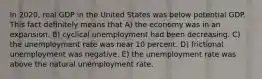 In 2020, real GDP in the United States was below potential GDP. This fact definitely means that A) the economy was in an expansion. B) cyclical unemployment had been decreasing. C) the unemployment rate was near 10 percent. D) frictional unemployment was negative. E) the unemployment rate was above the natural unemployment rate.