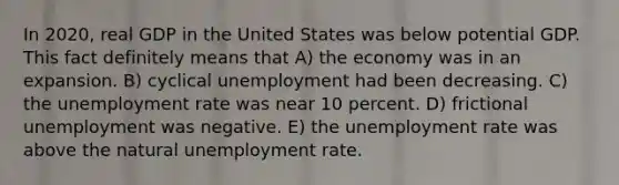 In 2020, real GDP in the United States was below potential GDP. This fact definitely means that A) the economy was in an expansion. B) cyclical unemployment had been decreasing. C) the unemployment rate was near 10 percent. D) frictional unemployment was negative. E) the unemployment rate was above the natural unemployment rate.