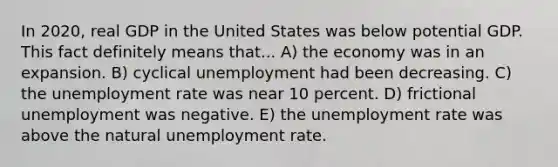 In 2020, real GDP in the United States was below potential GDP. This fact definitely means that... A) the economy was in an expansion. B) cyclical unemployment had been decreasing. C) the unemployment rate was near 10 percent. D) frictional unemployment was negative. E) the unemployment rate was above the natural unemployment rate.