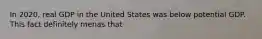 In 2020, real GDP in the United States was below potential GDP. This fact definitely menas that