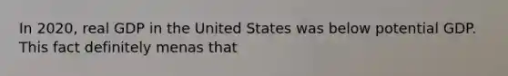 In 2020, real GDP in the United States was below potential GDP. This fact definitely menas that