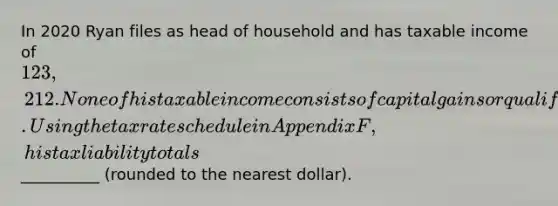 In 2020 Ryan files as head of household and has taxable income of 123,212. None of his taxable income consists of capital gains or qualified dividends. Using the tax rate schedule in Appendix F, his tax liability totals__________ (rounded to the nearest dollar).