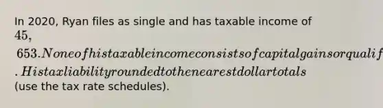 In 2020, Ryan files as single and has taxable income of 45,653. None of his taxable income consists of capital gains or qualified dividends. His tax liability rounded to the nearest dollar totals (use the tax rate schedules).