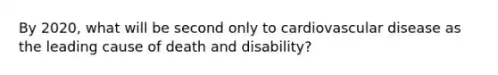 By 2020, what will be second only to cardiovascular disease as the leading cause of death and disability?