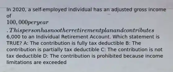 In 2020, a self-employed individual has an adjusted gross income of 100,000 per year. This person has no other retirement plan and contributes6,000 to an Individual Retirement Account. Which statement is TRUE? A: The contribution is fully tax deductible B: The contribution is partially tax deductible C: The contribution is not tax deductible D: The contribution is prohibited because income limitations are exceeded