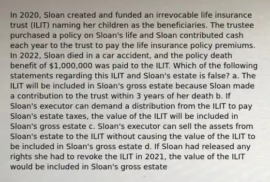 In 2020, Sloan created and funded an irrevocable life insurance trust (ILIT) naming her children as the beneficiaries. The trustee purchased a policy on Sloan's life and Sloan contributed cash each year to the trust to pay the life insurance policy premiums. In 2022, Sloan died in a car accident, and the policy death benefit of 1,000,000 was paid to the ILIT. Which of the following statements regarding this ILIT and Sloan's estate is false? a. The ILIT will be included in Sloan's gross estate because Sloan made a contribution to the trust within 3 years of her death b. If Sloan's executor can demand a distribution from the ILIT to pay Sloan's estate taxes, the value of the ILIT will be included in Sloan's gross estate c. Sloan's executor can sell the assets from Sloan's estate to the ILIT without causing the value of the ILIT to be included in Sloan's gross estate d. If Sloan had released any rights she had to revoke the ILIT in 2021, the value of the ILIT would be included in Sloan's gross estate