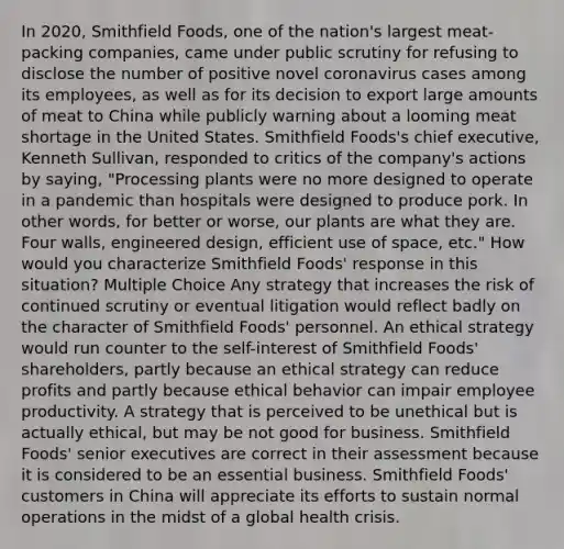 In 2020, Smithfield Foods, one of the nation's largest meat-packing companies, came under public scrutiny for refusing to disclose the number of positive novel coronavirus cases among its employees, as well as for its decision to export large amounts of meat to China while publicly warning about a looming meat shortage in the United States. Smithfield Foods's chief executive, Kenneth Sullivan, responded to critics of the company's actions by saying, "Processing plants were no more designed to operate in a pandemic than hospitals were designed to produce pork. In other words, for better or worse, our plants are what they are. Four walls, engineered design, efficient use of space, etc." How would you characterize Smithfield Foods' response in this situation? Multiple Choice Any strategy that increases the risk of continued scrutiny or eventual litigation would reflect badly on the character of Smithfield Foods' personnel. An ethical strategy would run counter to the self-interest of Smithfield Foods' shareholders, partly because an ethical strategy can reduce profits and partly because ethical behavior can impair employee productivity. A strategy that is perceived to be unethical but is actually ethical, but may be not good for business. Smithfield Foods' senior executives are correct in their assessment because it is considered to be an essential business. Smithfield Foods' customers in China will appreciate its efforts to sustain normal operations in the midst of a global health crisis.