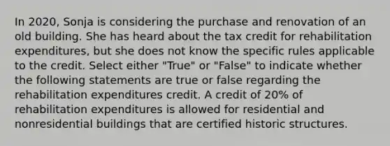 In 2020, Sonja is considering the purchase and renovation of an old building. She has heard about the tax credit for rehabilitation expenditures, but she does not know the specific rules applicable to the credit. Select either "True" or "False" to indicate whether the following statements are true or false regarding the rehabilitation expenditures credit. A credit of 20% of rehabilitation expenditures is allowed for residential and nonresidential buildings that are certified historic structures.