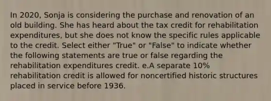 In 2020, Sonja is considering the purchase and renovation of an old building. She has heard about the tax credit for rehabilitation expenditures, but she does not know the specific rules applicable to the credit. Select either "True" or "False" to indicate whether the following statements are true or false regarding the rehabilitation expenditures credit. e.A separate 10% rehabilitation credit is allowed for noncertified historic structures placed in service before 1936.