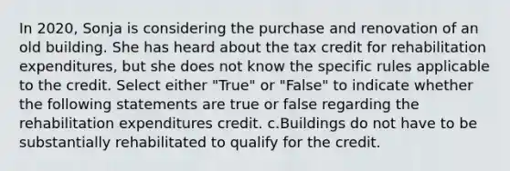 In 2020, Sonja is considering the purchase and renovation of an old building. She has heard about the tax credit for rehabilitation expenditures, but she does not know the specific rules applicable to the credit. Select either "True" or "False" to indicate whether the following statements are true or false regarding the rehabilitation expenditures credit. c.Buildings do not have to be substantially rehabilitated to qualify for the credit.